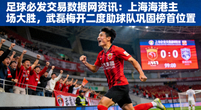 足球必发交易数据网资讯：上海海港主场大胜，武磊梅开二度助球队巩固榜首位置